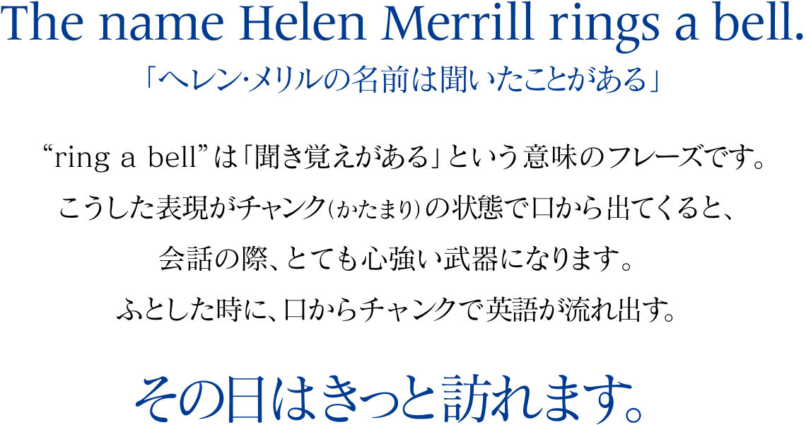 The name Helen Merrill rings a bell.「ヘレン・メリルの名前は聞いたことがある」“ring a bell”は「聞き覚えがある」という意味のフレーズです。こうした表現がチャンク（かたまり）の状態で口から出てくると、会話の際、とても心強い武器になります。ふとした時に、口からチャンクで英語が流れ出す。 その日はきっと訪れます。